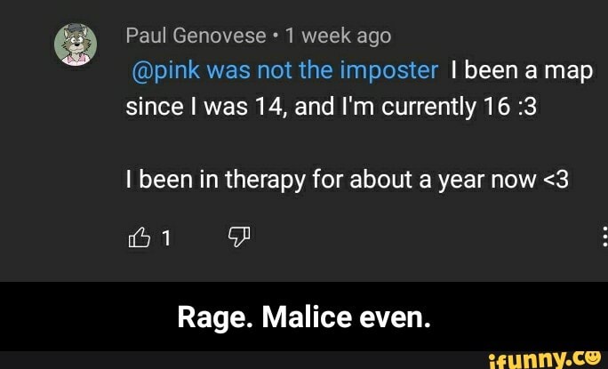 Paul Genovese 1 week ago
@pink was not the imposter I been a map since I was 14, and I'm currently 16 :3
I been in therapy for about a year now <3
Rage. Malice even. - Rage. Malice even.