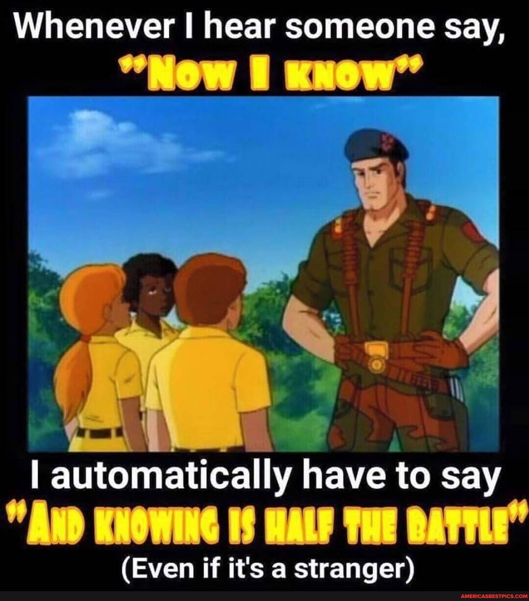 Whenever hear someone say,
"Now xuow"
I automatically have to say
"AND KNOWING IS HALF THE BATTLE"
(Even if it's a stranger)
