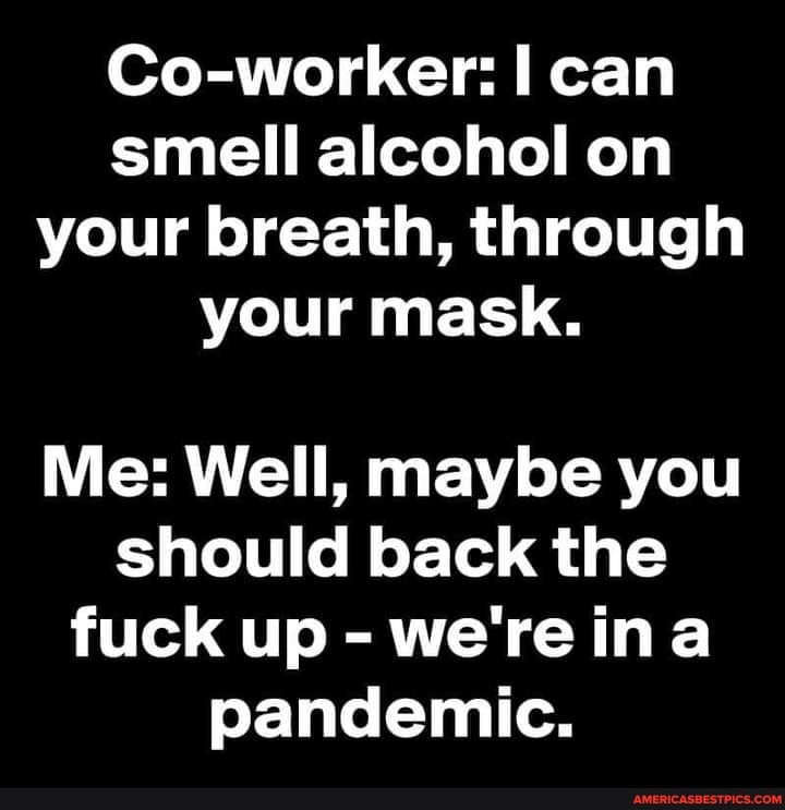 Co-worker: can smell alcohol on your breath, through your mask.
Me: Well, maybe you should back the fuck up - we're ina pandemic.