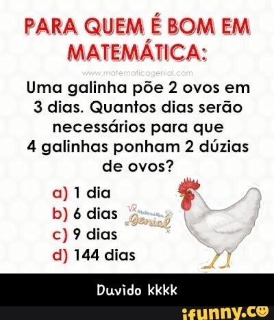 PARA QUEM É BOM EM MATEMÁTICA:
Uma galinha põe 2 ovos em
3 dias. Quantos dias serão necessários para que
4 galinhas ponham 2 dúzias de ovos?
a) 1 dia dias
c) 9 dias
d) 144 dias
Duvido kkkk - Duvido kkkk