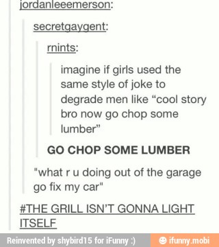 jordanieeemerson:
secretgaygent:
imagine if girls used the
same style of joke to
degrade men like "cool story
bro now go chop some
lumber"
GO CHOP SOME LUMBER
"what ru doing out of the garage
go fix my car"
HTHE GRILL ISN'T GONNA LIGHT
ITSELF