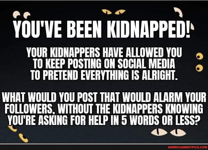 ee '
YOU'VE BEEN KIDNAPPED!
YOUR KIDNAPPERS HAVE ALLOWED YOU TO KEEP POSTING ON SOCIAL MEDIA TO PRETEND EVERYTHING IS ALRIGHT.
WHAT WOULD YOU POST THAT WOULD ALARM YOUR FOLLOWERS, WITHOUT THE KIDNAPPERS KNOWING YOU'RE ASKING FOR HELP IN 5 WORDS OR LESS?