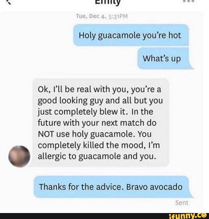 Holy guacamole you're hot
Ok, I'll be real with you, you're a
good looking guy and all but you
just completely blew it. In the
future with your next match do
NOT use holy guacamole. You
completely killed the mood, I'm
allergic to guacamole and you.
Thanks for the advice. Bravo avocado