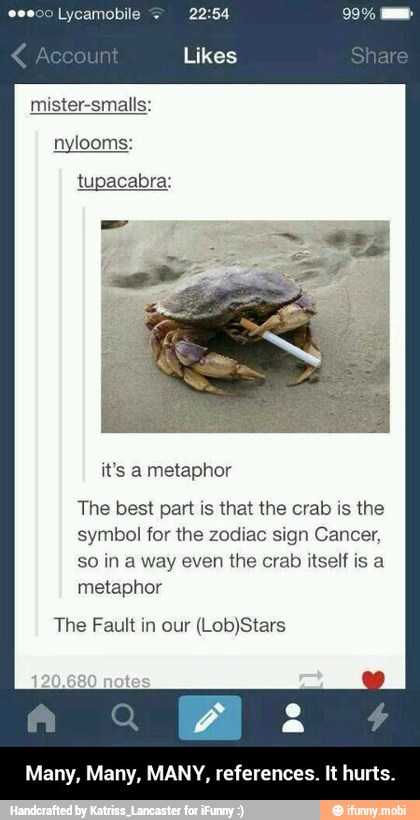 mister-smalls:
nylooms:
tupacabra:
The best part is that the crab is the
symbol for the zodiac sign Cancer,
so in a way even the crab itself is a
metaphor
The Fault in our (Lob)Stars
Many, Many, MANY, references. It hurts. - Many, Many, MANY, references. It hurts.