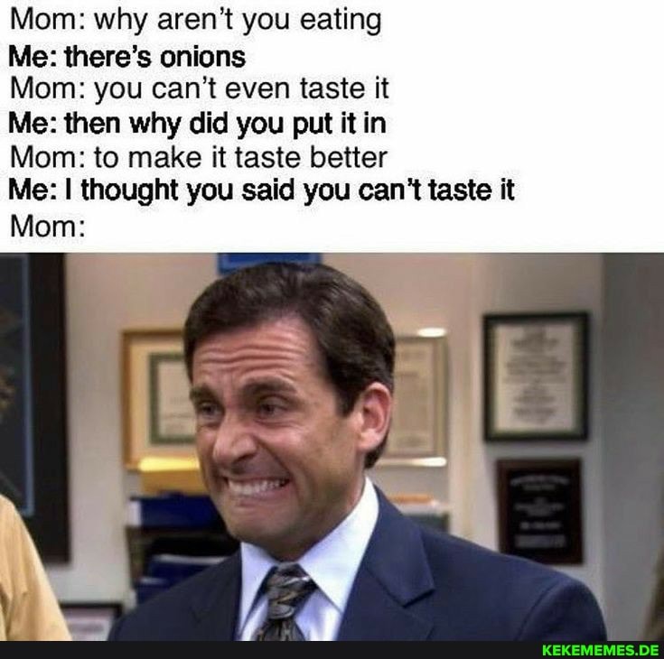 Mom: why aren't you eating
Me: there's onions
Mom: you can't even taste it
Me: then why did you put it in
Mom: to make it taste better
Me: I thought you said you can't taste it
Mom:
