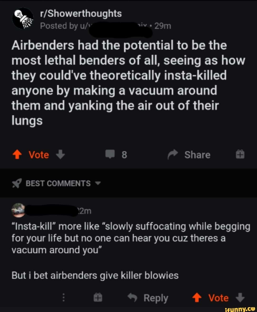 Vs o
NATA A
Airbenders had the potential to be the
most lethal benders of all, seeing as how
they could've theoretically insta-killed
anyone by making a vacuum around
them and yanking the air out of their
lungs
"Insta-kill" more like "slowly suffocating while begging
for your life but no one can hear you cuz theres a
vacuum around you"
But i bet airbenders give killer blowies