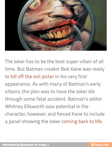 The Joker has to be the best super villain of
all
time. But Batman creator Bob Kane was ready
to kill off the evil jester in his very first
appearance. As with many of Batman's early
villains, the plan was to have the Joker die
through some
fatal accident. Batman's editor
Whitney Ellsworth saw potential in the
character, however, and forced Kane to include
a
panel showing the Joker coming
back to life.