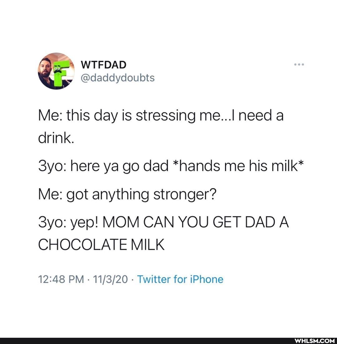 WTFDAD
@daddydoubts
Me: this day is stressing me... need a drink.
Syo: here ya go dad *hands me his milk*
Me: got anything stronger?
yep! MOM CAN YOU GET DAD A CHOCOLATE MILK
PM - - Twitter for iPhone
