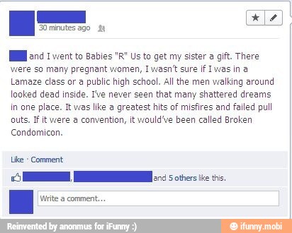 Hl and 1 went to Babies "R" Us to get my sister a gift. There
were so many pregnant women, Iwasn't sure if Iwas in a
Lamaze class or a public high school. All the men walking around
looked dead inside. Ive never seen that many shattered dreams
in one place. It was like a greatest hits of misfires and failed pull
outs. I it were a convention, it would've been called Broken
Condomicon.
