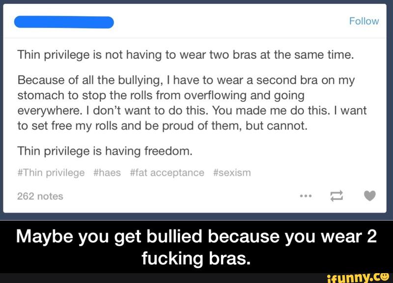 Thin privilege is not having to wear two bras at the same time.
Because of aH the bullying, I have to wear a second bra on my
stomach to stop the rolls from overflowing and going
everywhere. I don’t want to do this. You made me do this, I want
to set free my rolls and be proud of them, but cannot.
Thin pnvilege is having freedom.
Maybe you get bullied because you wear 2
fucking bras. - Maybe you get bullied because you wear 2 fucking bras.