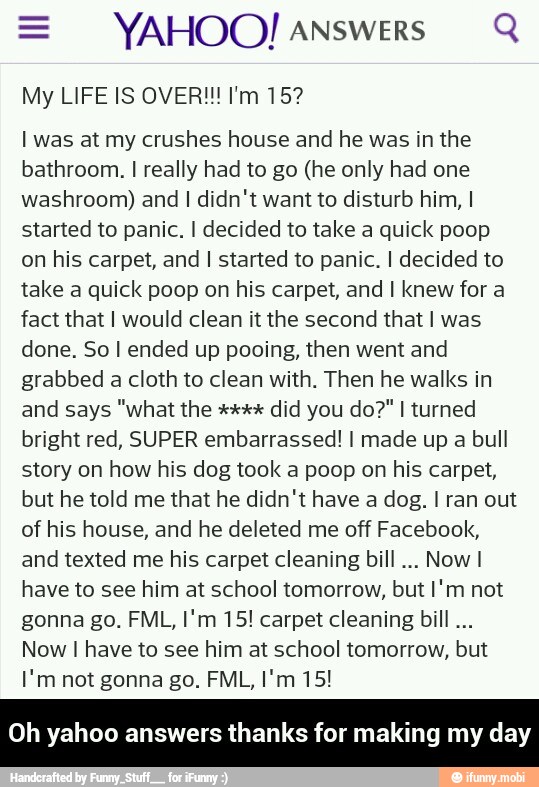 = YAHOO! answers Q
I was at my crushes house and he was in the
bathroom. I really had to go (he only had one
washroom) and I didn't want to disturb him, I
started to panic. I decided to take a quick poop
on his carpet, and I started to panic. I decided to
take a quick poop on his carpet, and I knew for a
fact that I would clean it the second that I was
done. So I ended up pooing, then went and
grabbed a cloth to clean with. Then he walks in
bright red, SUPER embarrassed! I made up a bull
story on how his dog took a poop on his carpet,
but he told me that he didn't have a dog. I ran out
of his house, and he deleted me off Facebook,
and texted me his carpet cleaning bill
Now I
have to see him at school tomorrow, but I'm not
gonna go. FML, I'm 15! carpet cleaning bill...
Now I have to see him at school tomorrow, but
yahoo answers thanks for making my day - Oh yahoo answers thanks for making my day