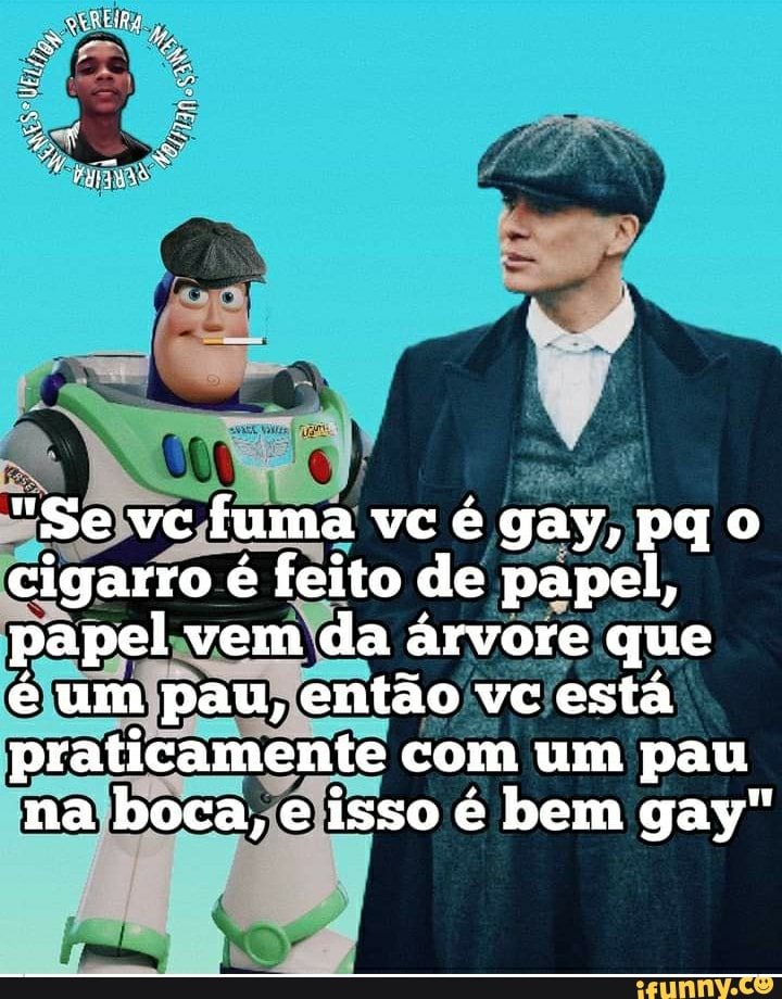 "Se vc fuma vc é gay, pq o
cigarro é feito de papel, papel vem da árvore que
é um pau, então vc está praticamente com um pau na boca, e isso é bem gay"