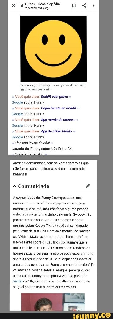 iFunny- Desciclopédia.
x mdesciciopadia org
a logo do iFunmy um emop somdo só mesma. hembosta né?
Você quis dizer Reddit sem graça
Soogle sobre IFunny
Você quis dizer Cópia barata do Reddit
Google sobre iFunny
Você quis dizer App merda de memes
Google sobre iFunny
Você quis dizer: App de otaku fedido
Google sobre iFunny
Eles tem inveja de nós!
Usuário do iFunny sobre Não Entre Aki
"Além da comunidade, tem os Adms xerarolas que hão fazem poha nenhuma e só ficam comendo.
bananas!
Comunidade
A comunicade do iFunny é composta em sua maioria por otakus fedidos gaymers que fazem.
mémes que no máximo irão fazer alguma pessoa entediada soltar um arzinho pelo nariz. Se você não postar memes sobre Animes e Games postar memes sobre Kpop e Tik tok você vai ser xingado pelo resto de sua vida provavelmente vão marcar
ADMs MODS pata tentarem te banir. Um fato interessante sobre os usuários do iFunny é que maioria deles tem de anos e tem tendências homossexuais, ou seja, já não se pode esperar muito sobre a comunidade de lá. Se qualquer pessos falar uma critica negativa ao Funny a comunidade de lá já vai atacar a pessoa, familia, amigos, papagalo, vão contratar os anonymous para vazar sua pasta de hentai de vão contratar o melhor assassino de aluguel para te matar, entre outras coisas.