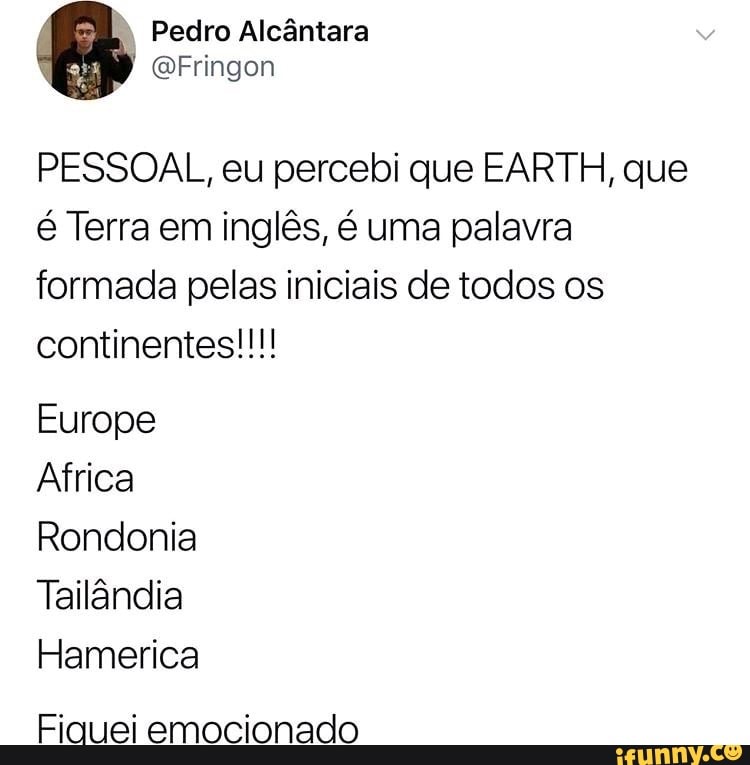 " Pedro Alcântara
QFringon
PESSOAL, eu percebi que EARTH, que é Terra em inglês, é uma palavra formada pelas iniciais de todos os continentes!!!
Europe
Africa
Rondonia
Tailândia
Hamerica
Fiquei emocionado