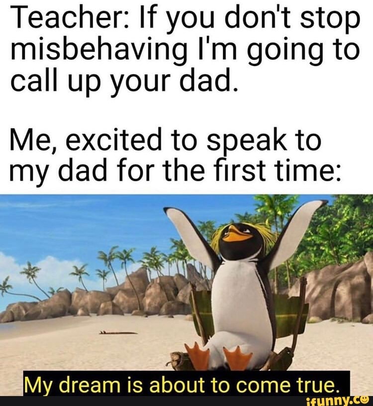 Teacher: If you dont stop
misbehaving I'm going to
call up your dad.
Me, excited to speak to
my dad for the first time:
My dream is about to
come true.