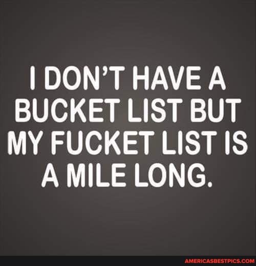 I DON'T HAVE A BUCKET LIST BUT MY FUCKET LIST IS A MILE LONG.