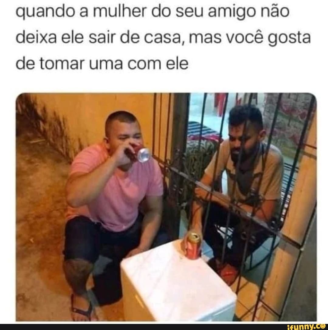 Quando A Mulher Do Seu Amigo Não Deixa Ele Sair De Casa Mas Você Gosta De Tomar Uma Com Ele 1454