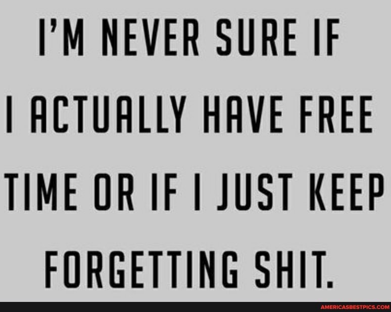 "M NEVER SURE IF I ACTUALLY HAVE FREE TIME OR IF JUST KEEP FORGETTING SHIT.