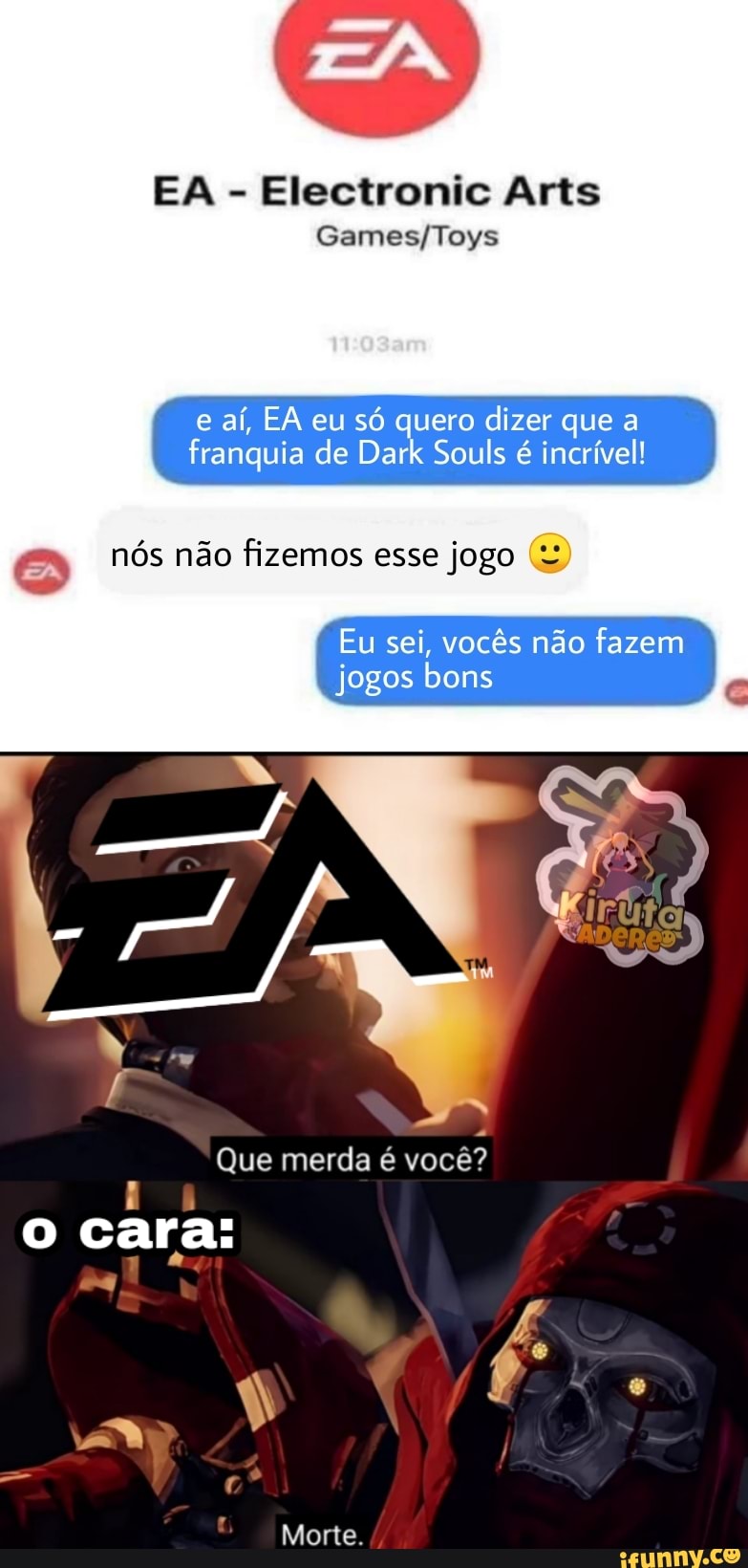 EA - Electronic Arts
e aí, EA eu só quero dizer que a franquia de Dark Souis é incrível!
[EA) nós não fizemos esse jogo
Eu sei, vocês não fazem jogos bons
Que merda é você?
o cara:
Morte.