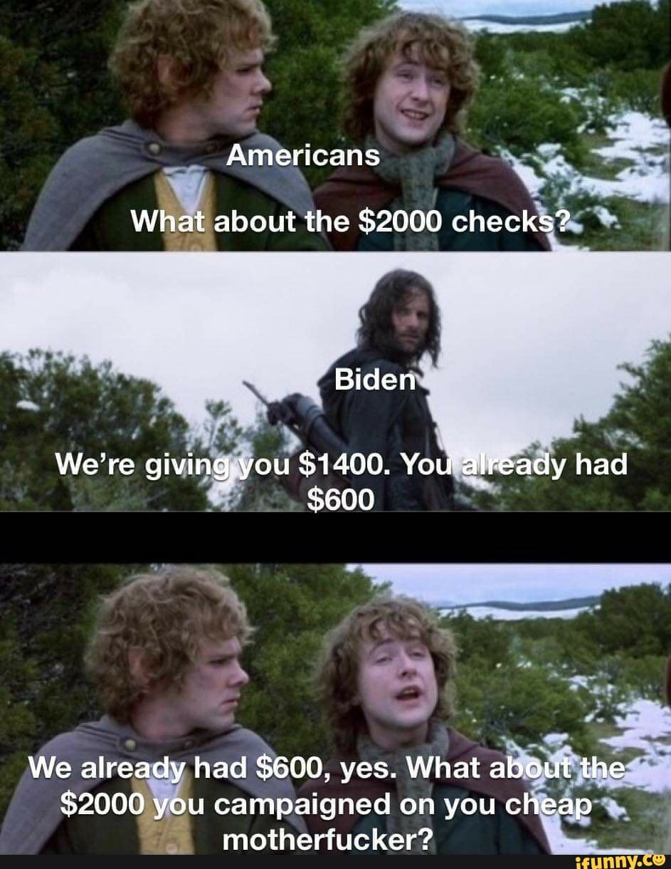 Americans
What about the $2000 checks?
Biden
We're giving. you $1400. You already had
$600
We already had $600, yes. What about the
$2000 you campaigned on you cheap motherfucker?