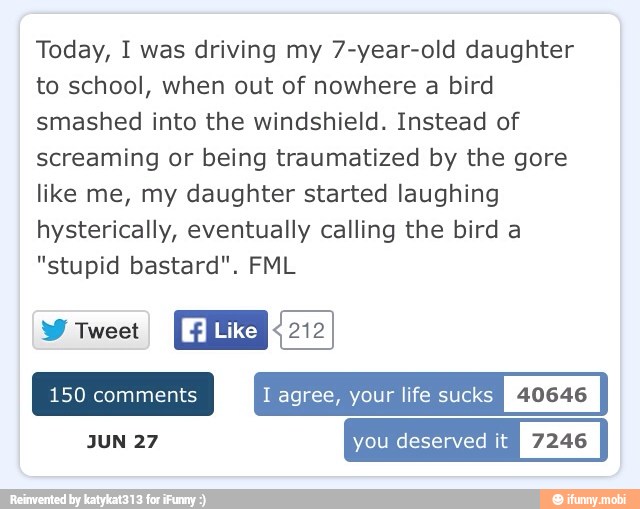 Today, I was driving my 7-year-old daughter
to school, when out of nowhere a bird
smashed into the windshield. Instead of
screaming or being traumatized by the gore
like me, my daughter started laughing
hysterically, eventually calling the bird a
"stupid bastard". FML