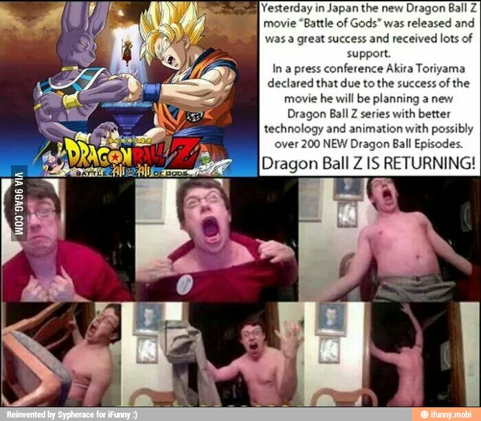 Yesterday in
Japan the new
Dragon Ball Z
movie "Battle of Gods" was released and
was a great success and received lots of
support.
In a press conference Akira Toriyama
declared that due to the success of the
movie he will be planning a new
Dragon Ball Z series with better
technology and animation with possibly
A) over 200 NEW Dragon Ball Episodes.
Dragon Ball Z 1S RETURNING!