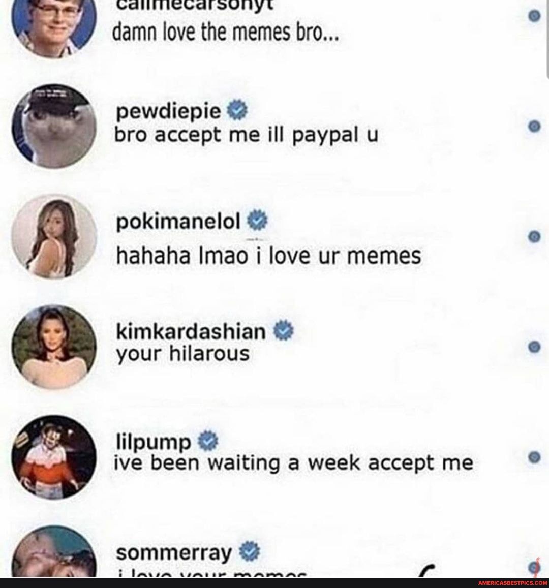 IO Dd"
VGI Valounlys damn love the memes bro...
pewdiepie @ bro accept me ill paypal u
pokimanelol @ hahaha Imao i love ur memes
kimkardashian @ your hilarous
lilpump @ ive been waiting a week accept me
sommerray @