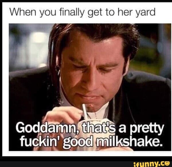 When you finally get to her yard
Goddamn! ES
a pretty
fuckin' 'good milkshake.