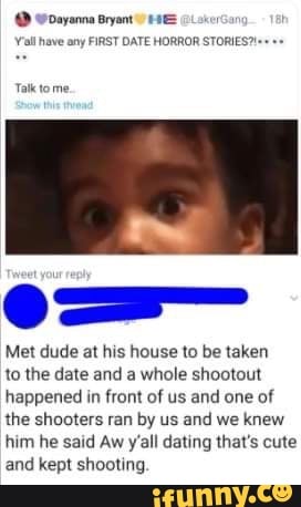 @ woayanna Bryant HAE
Yall have any FIRST DATE HORROR STORIES'
Talk tome
Met dude at his house to be taken
to the date and a whole shootout happened in front of us and one of the shooters ran by us and we knew him he said Aw y'all dating that's cute and kept shooting
