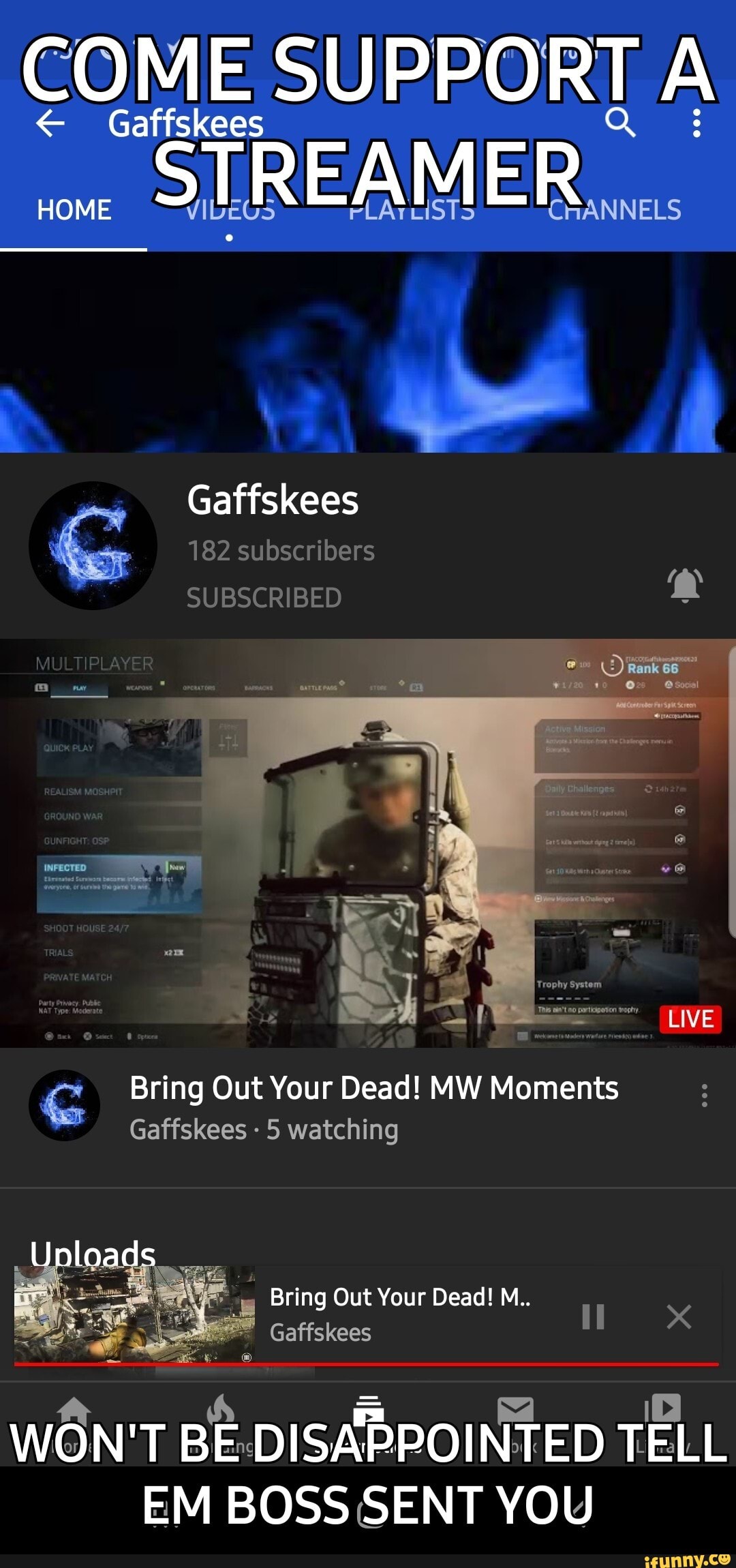 COME SUPPORT A
Gaffskees STREAMER...
HOME AS FLATLISTS CHANNELS
Gaffskees
G Bring Out Your Dead! MW Moments
Gaffskees 5 watching
= O WON'T BE:DISAPPOINTED TELL