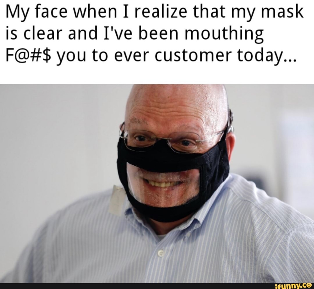 My face when I I realize that my mask is clear and I've been mouthing
F@#$ you to ever customer today...
