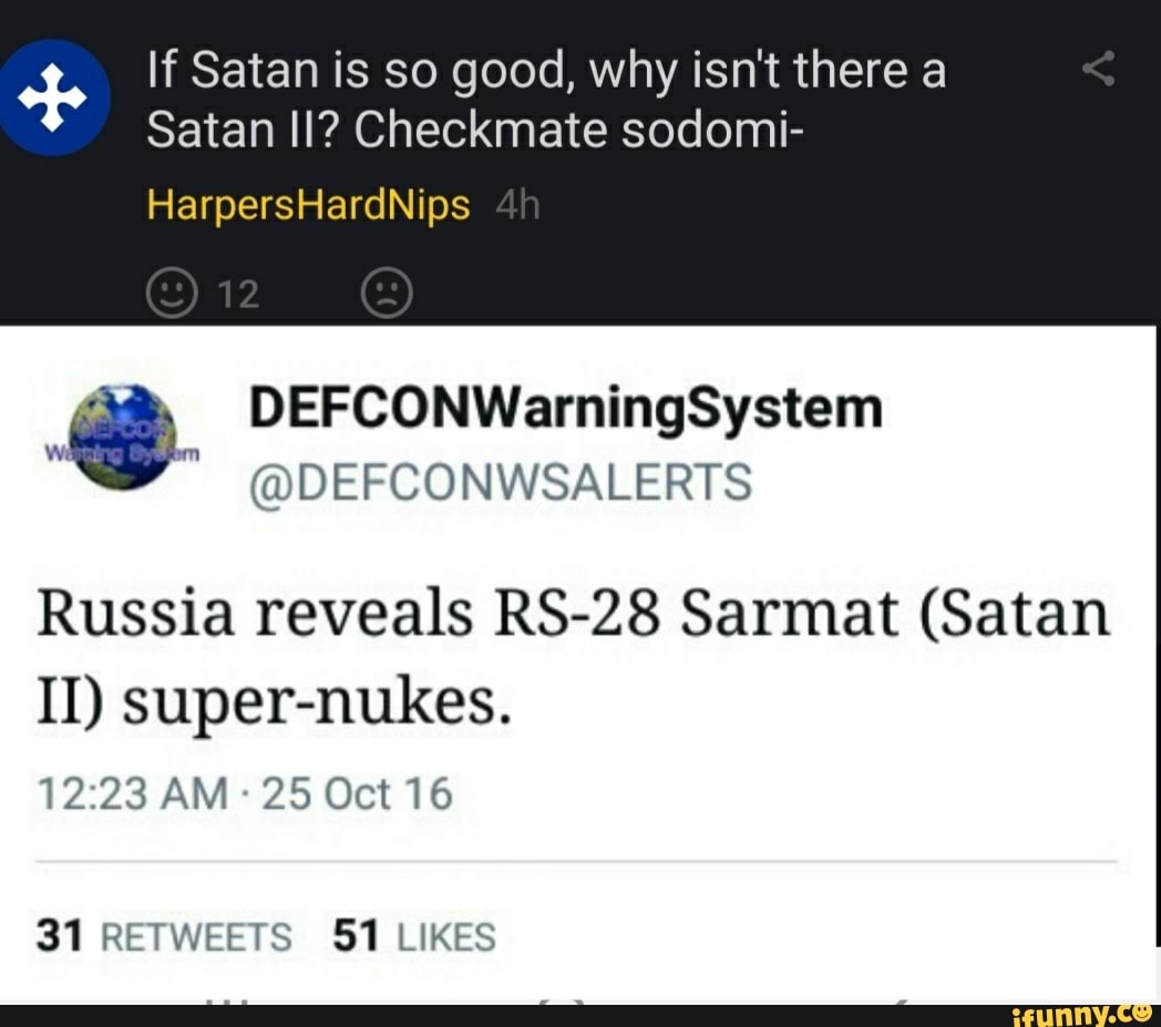If Satan is so good, why isn't there a
Satan II? Checkmate sodomi-
HarpersHardNips
12
DEFCONWarningSystem
DEF CONWSALERTS
Russia reveals RS-28 Sarmat (Satan
II) super-nukes.
AM 25 Oct 16
31 RETWEETS 51 LIKES