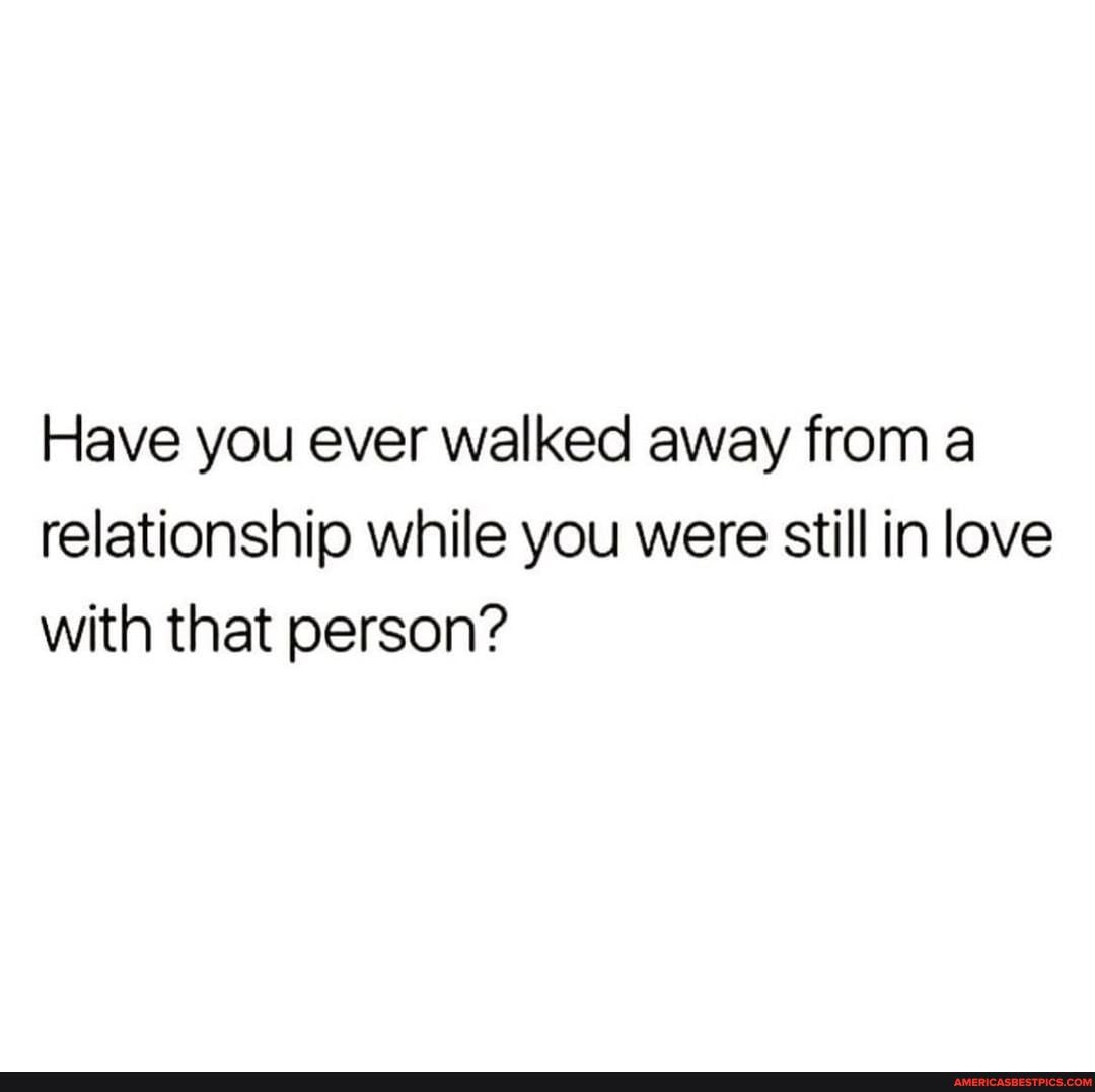Have you ever walked away from a relationship while you were still in love with that person?