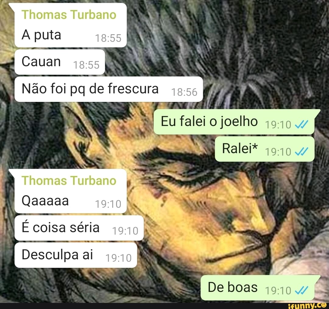 Thomas Turbano puta
Cauan
Não foi de
Thomas Turbano
Qaaaaa
É coisa séria
Desculpa ai
eio
Ralei*
I De boas
