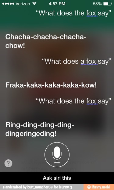 "What does the fox say"
Chacha-chacha-chacha-
chow!
"What does a fox say"
Fraka-kaka-kaka-kaka-kow!
"What does the fox say"
Ring-ding-ding-ding-
dingeringeding!
Ask siri this - Ask siri this