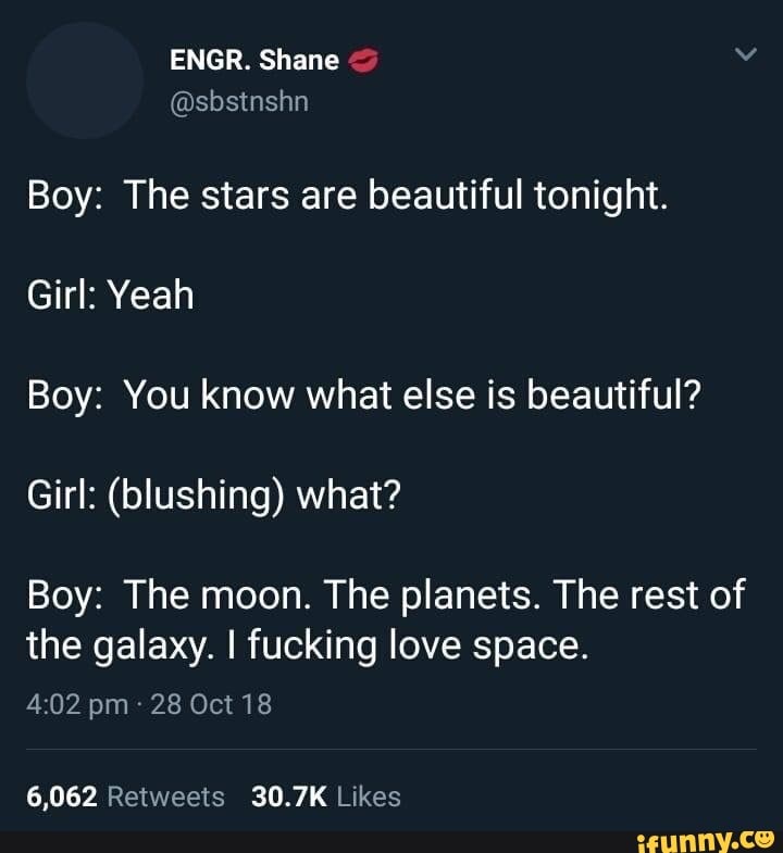 Boy: The stars are beautiful tonight.
Boy: You know what else is beautiful?
Girl: (blushing) what?
Boy: The moon. The planets. The rest of
the galaxy. I fucking love space.
4:02 pm 28 Oct 18