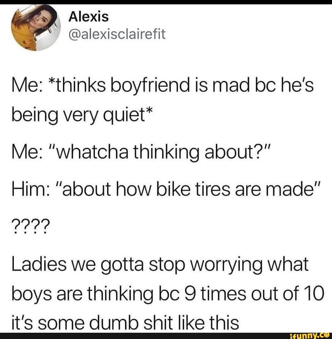 Alexis
Or yseelieciie
Me: *thinks boyfriend is mad bc he's being very quiet*
Me: "whatcha thinking about?"
Him: "about how bike tires are made"
Ladies we gotta stop worrying what
boys are thinking bc 9 times out of 10
tla imh chit Jilea thie