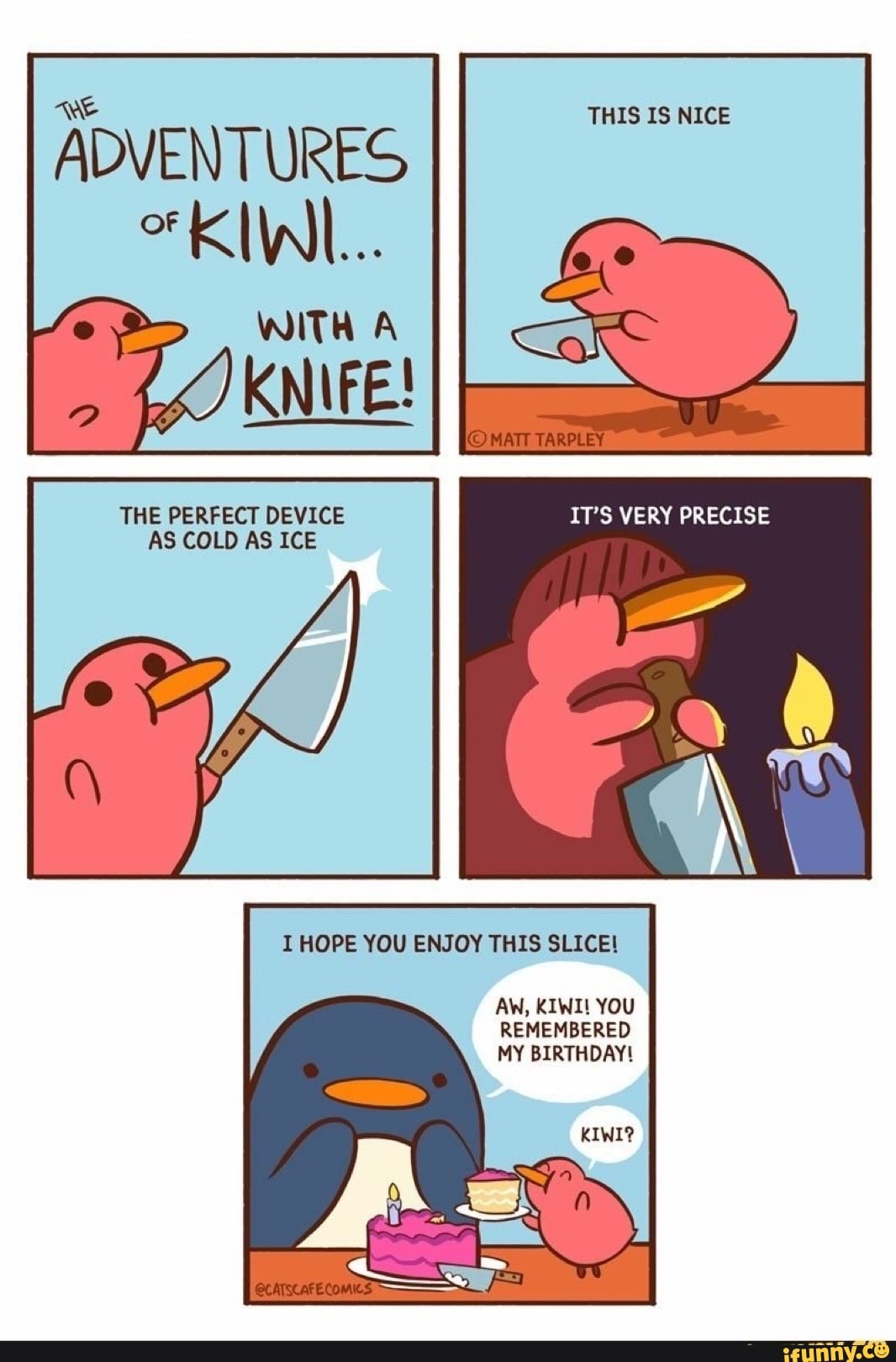 WE
ADVENTURES KIWI...
WITH A
TARPLEY
THE PERFECT DEVICE IT'S VERY PRECISE AS COLD AS ICE
I HOPE YOU ENJOY THIS SLICE!
AW, KIWI! YOU REMEMBERED MY BIRTHDAY!
KIWI?