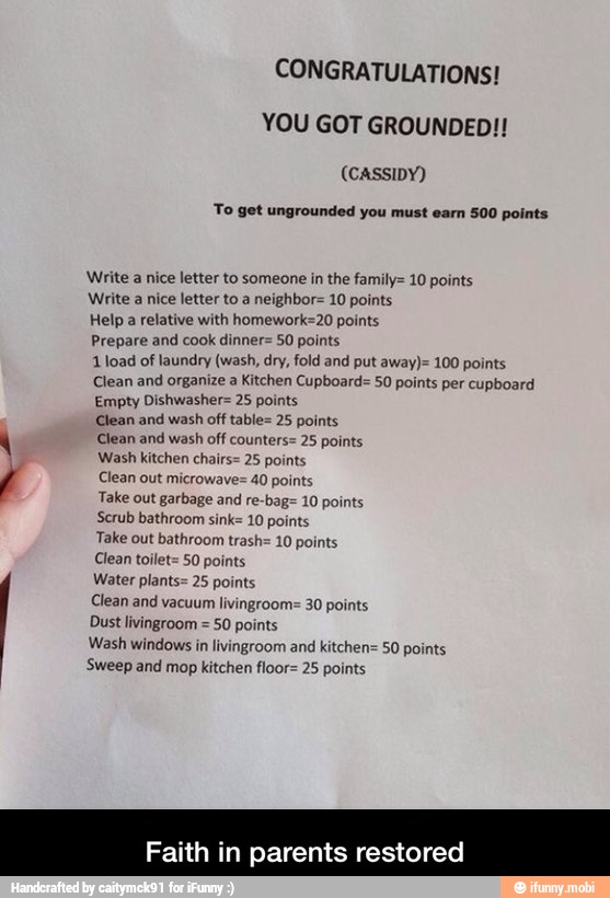 CONGRATULATIONS!
YOU GOT GROUNDED!!
(CASSIDY)
To get ungrounded you must earn 500 points
Write a nice letter to someone in the famil
Write a nice letter to a neighbor= 10 points
Help a relative with homework=20 points
Prepare and cook dinner= 50 points
1 load of laundry (wash, dry, fold and put away)= 100 points
Clean and organize a Kitchen Cupboard= 50 points per cupboard
Empty Dishwasher= 25 points
Clean and wash off table= 25 points
Clean and wash off counters= 25 points
Wash kitchen chairs= 25 points
Clean out microwave= 40 points
Take out garbage and re-bag= 10 points
Scrub bathroom sink= 10 points
Take out bathroom trash= 10 points
Clean toilet= 50 points
Water plants= 25 points
Clean and vacuum livingroom=
Dust livingroom =
50 points
Wash windows in livingroom and kitchen= 50 points
'Sweep and mop kitchen floor= 25 points
10 points
0 points
Faith in parents restored - Faith in parents restored