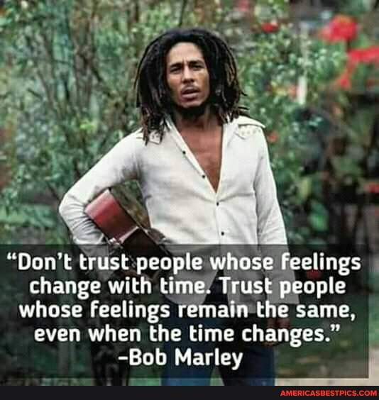 "Don't trust people whose feelings
change with time. Trust people
whose feelings remain the same,
even when the time changes."
-Bob Marley