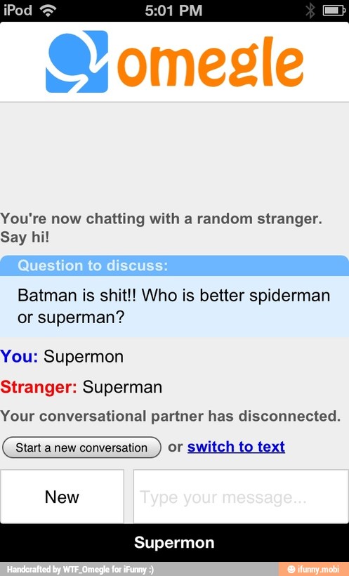 1 PM
You're now chatting with a random stranger.
Say hi!
Batman is shit!! Who is better spiderman
or superman?
You: Supermon
Stranger: Superman
Your conversational partner has disconnected.
Start a new conversation
or switch to text
New - Supermon