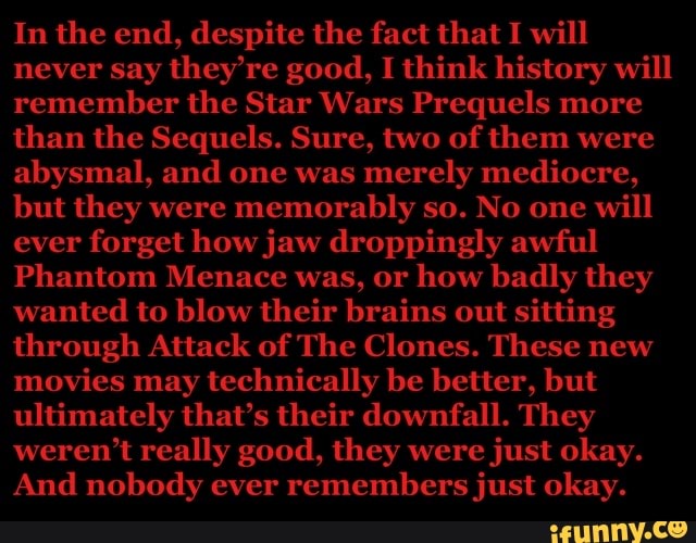 through Attack of The Clones. These new
movies may
technically be better, but
ultimately that's their downfall. They
weren't really good, they were
just okay.
And nobody ever
remembers just okay.