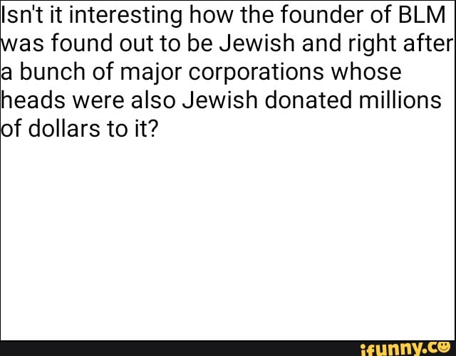 Isn't it interesting how the founder of BLM
as found out to be Jewish and right after
a bunch of major corporations whose
heads were also Jewish donated millions
of dollars to it?