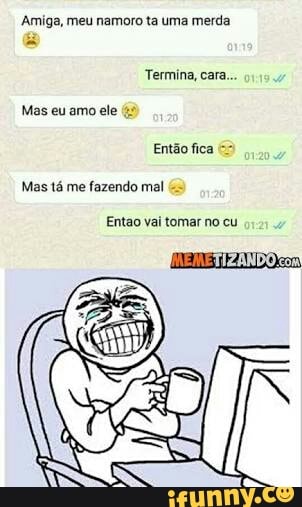 Amiga, meu namoro ta uma merda
Termina, cara...
Mas tá me fazendo mal
Entao vai tomar no cu