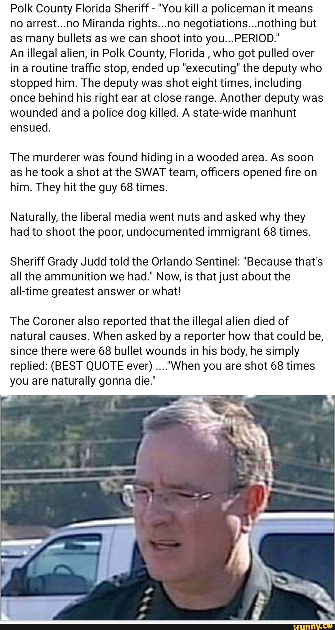 Polk County Florida Sheriff - "You kill a policeman it means no arrest...no Miranda rights...no negotiations...nothing but as many bullets as we can shoot into you...PERIOD."
An illegal alien, in Polk County, Florida , who got pulled over in a routine traffic stop, ended up "executing" the deputy who stopped him. The deputy was shot eight times, including once behind his right ear at close range. Another deputy was wounded and a police dog killed. A state-wide manhunt ensued.
The murderer was found hiding in a wooded area. As soon as he took a shot at the SWAT team, officers opened fire on him. They hit the guy 68 times.
Naturally, the liberal media went nuts and asked why they had to shoot the poor, undocumented immigrant 68 times.
Sheriff Grady Judd told the Orlando Sentinel: "Because that's all the ammunition we had." Now, is that just about the time greatest answer or what!
The Coroner also reported that the illegal alien died of natural causes. When asked by a reporter how that could be, since there were 68 bullet wounds in his body, he simply replied: (BEST QUOTE ever) ...."When you are shot 68 times you are naturally gonna die.'