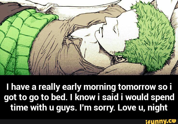 I have a really early morning tomorrow so i
got to go to bed. I know i said i would spend
time with u guys. I'm sorry. Love u, night - I have a really early morning tomorrow so i got to go to bed. I know i said i would spend time with u guys. I'm sorry. Love u, night