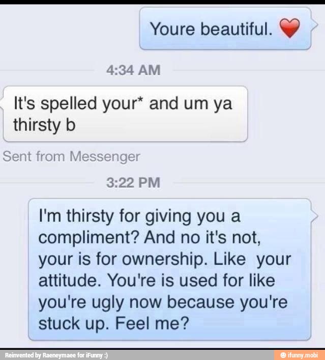 Youre beautiful. Y
4:34 AM
It's spelled your* and um ya
thirsty b
I'm thirsty for giving you a
compliment? And no it's not,
your is for ownership. Like your
attitude. You're is used for like
you're ugly now because you're
stuck up. Feel me?