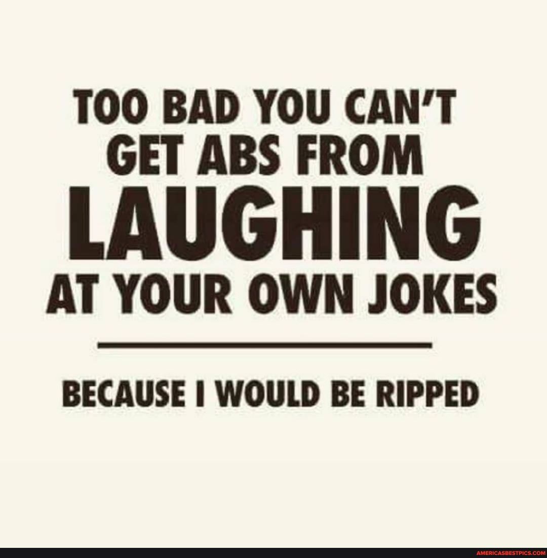 TOO BAD YOU CAN'T GET ABS FROM
LAUGHING
AT YOUR OWN JOKES
BECAUSE I WOULD BE RIPPED