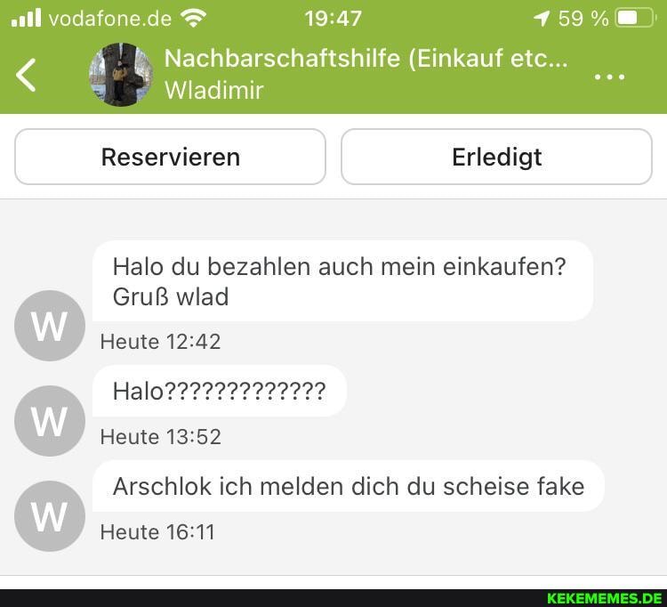 .all vodafone.de 159%
Nachbarschaftshilfe (Einkauf etc...
Wladimir
Reservieren II Erledigt
Halo du bezahlen auch mein einkaufen?
Gruß wlad
Heute
Heute
Arschlok ich melden dich du scheise fake
Heute