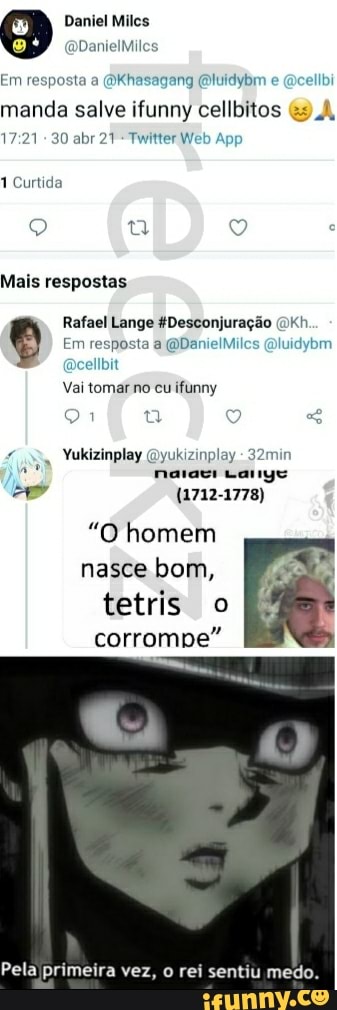 Daniel Milcs
QDanielMiles
Em resposta a (Okhasagang (Oluidybm e (Qcelibi
manda salve ifunny cellbitos
30 abr 21 Twitter Wi
1 Curtida
Mais respostas
Em resposta a (QDanielMilcs Qluidybm
Rafael Lange Desconjuração cellbit
Vai tomar no cu ifunny
Yukizinplay Qyukizinplay
narari canye
(1712-1778)
"O homem nasce bom,
tetris o corrompe"
Pela primeira vez, rei sentiu medo.